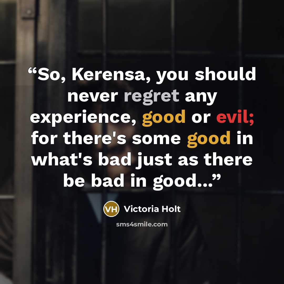 “So, Kerensa, you should never regret any experience, good or evil; for there's some good in what's bad just as there be bad in good...” quote by Victoria Holt