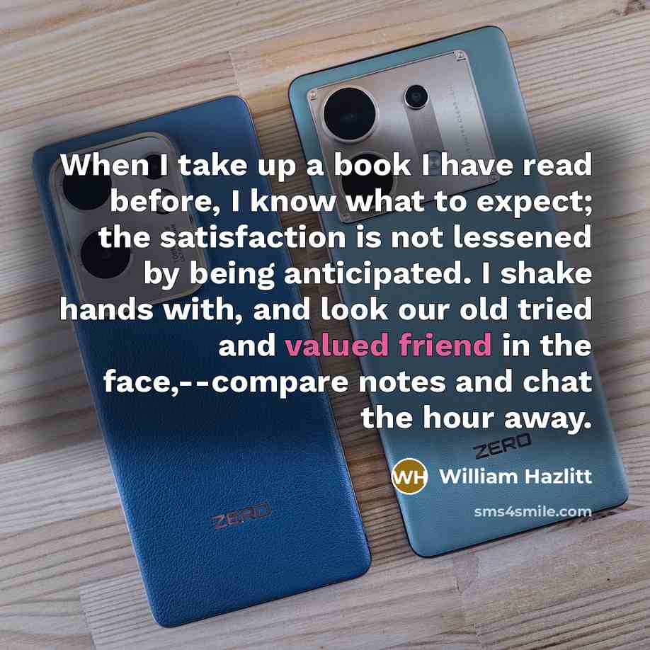 “When I take up a book I have read before, I know what to expect; the satisfaction is not lessened by being anticipated. I shake hands with, and look our old tried and valued friend in the face,--compare notes and chat the hour away.” quote by William Hazlitt
