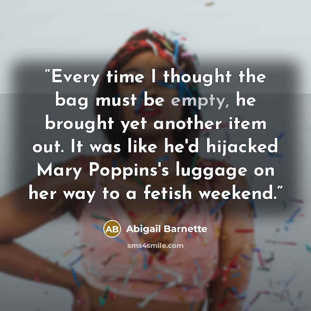 “Every time I thought the bag must be empty, he brought yet another item out. It was like he'd hijacked Mary Poppins's luggage on her way to a fetish weekend.” quote by Abigail Barnette