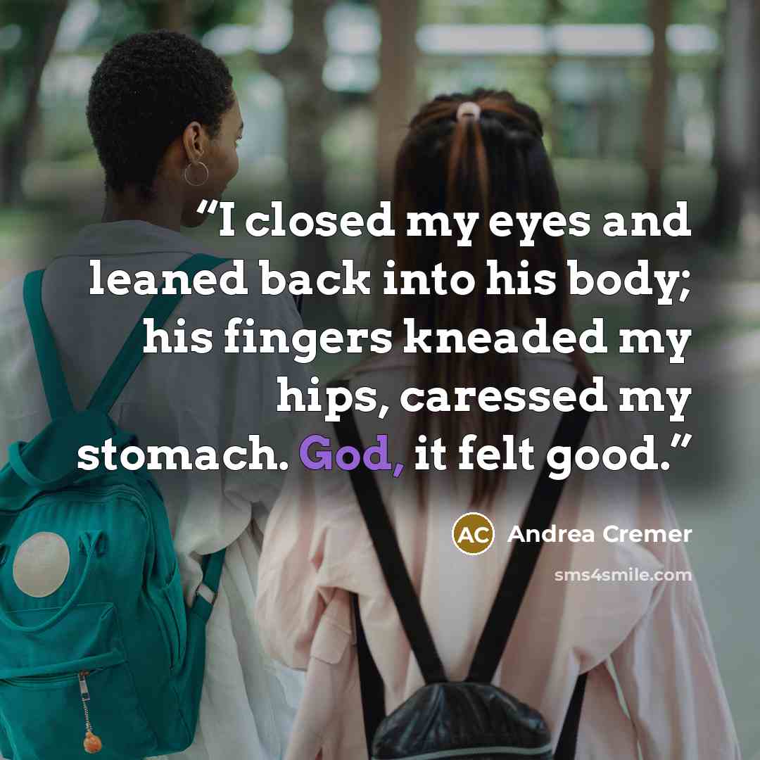 “I closed my eyes and leaned back into his body; his fingers kneaded my hips, caressed my stomach. God, it felt good.” quote by Andrea Cremer