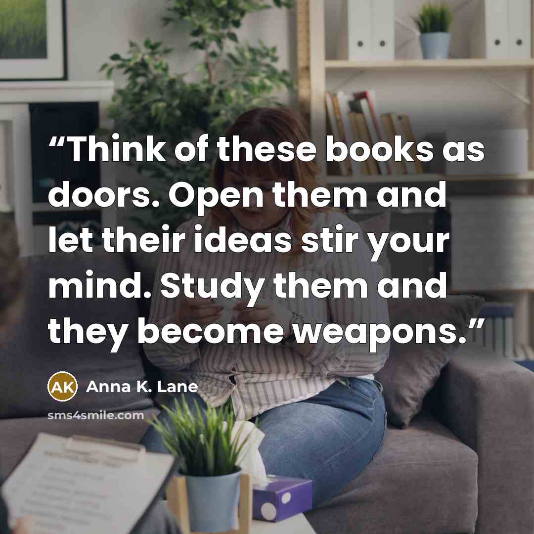 “Think of these books as doors. Open them and let their ideas stir your mind. Study them and they become weapons.” quote by Anna K. Lane