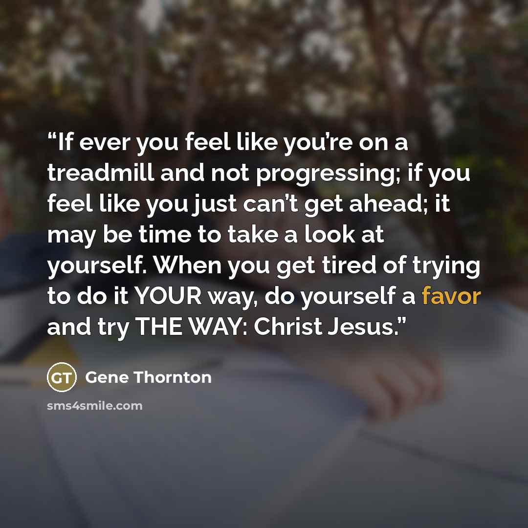 “If ever you feel like you’re on a treadmill and not progressing; if you feel like you just can’t get ahead; it may be time to take a look at yourself. When you get tired of trying to do it YOUR way, do yourself a favor and try THE WAY: Christ Jesus.” quote by Gene Thornton