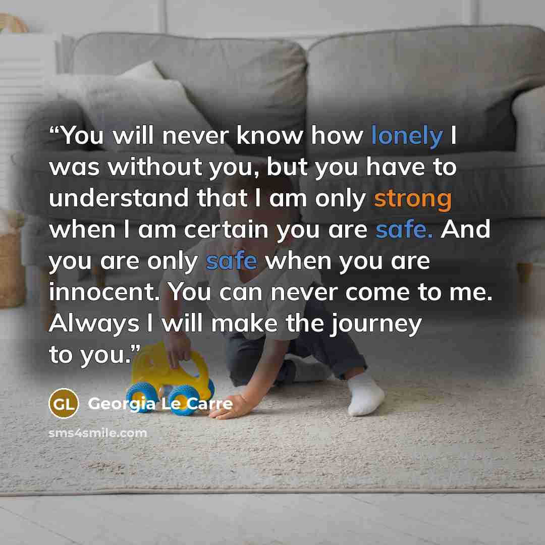 “You will never know how lonely I was without you, but you have to understand that I am only strong when I am certain you are safe. And you are only safe when you are innocent. You can never come to me. Always I will make the journey to you.” quote by Georgia Le Carre