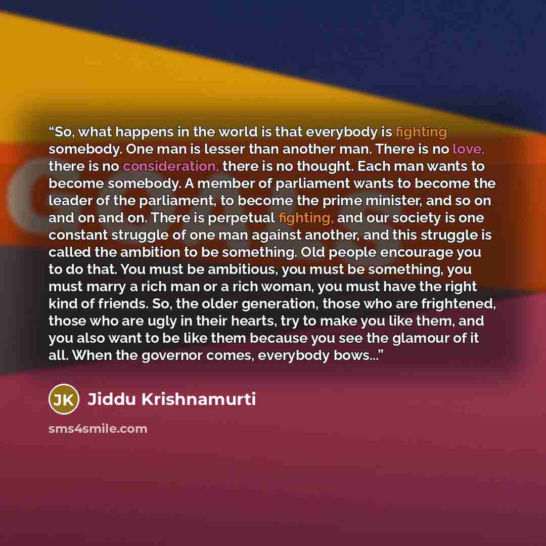 “So, what happens in the world is that everybody is fighting somebody. One man is lesser than another man. There is no love, there is no consideration, there is no thought. Each man wants to become somebody. A member of parliament wants to become the leader of the parliament, to become the prime…” quote by Jiddu Krishnamurti