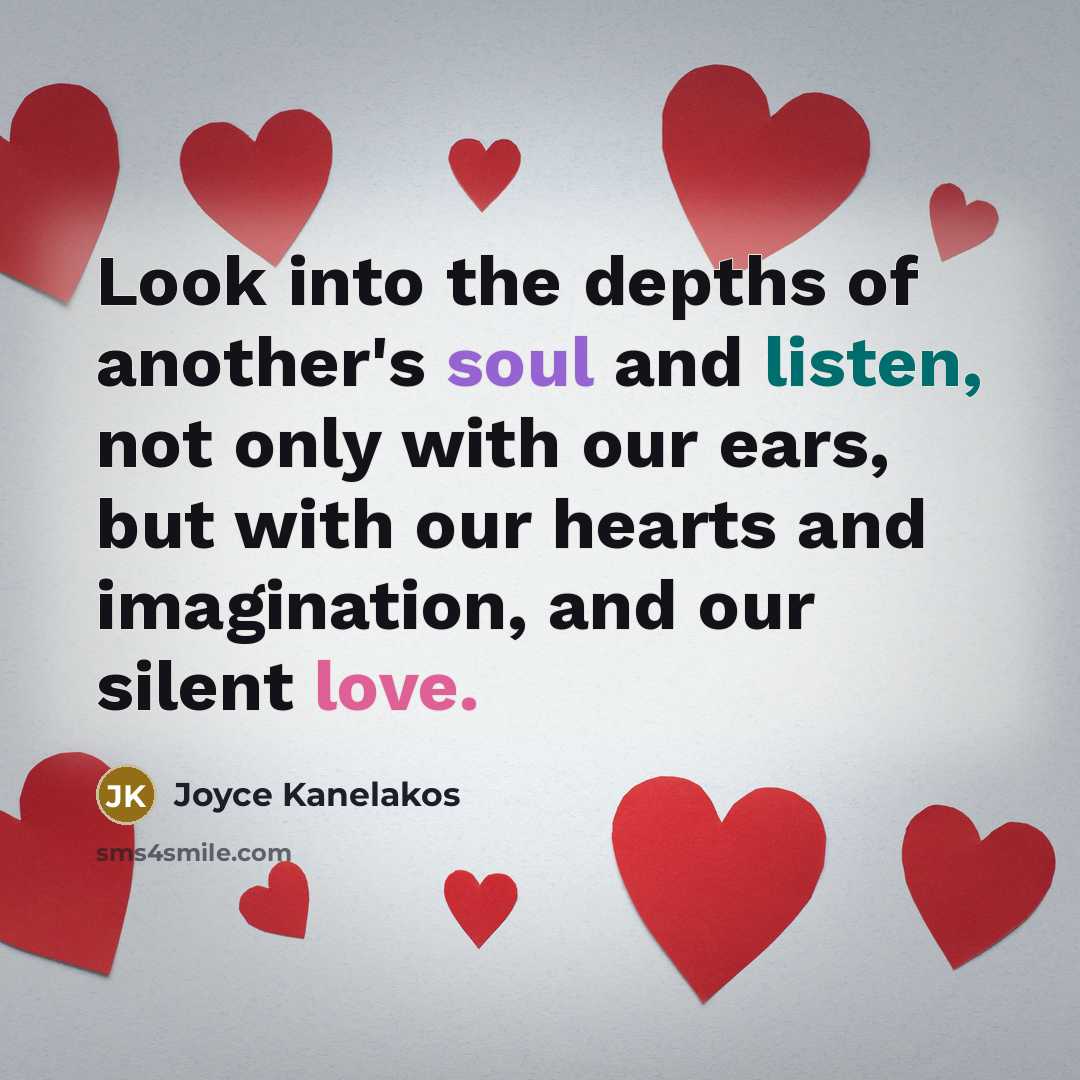 “Look into the depths of another's soul and listen, not only with our ears, but with our hearts and imagination, and our silent love.” quote by Joyce Kanelakos