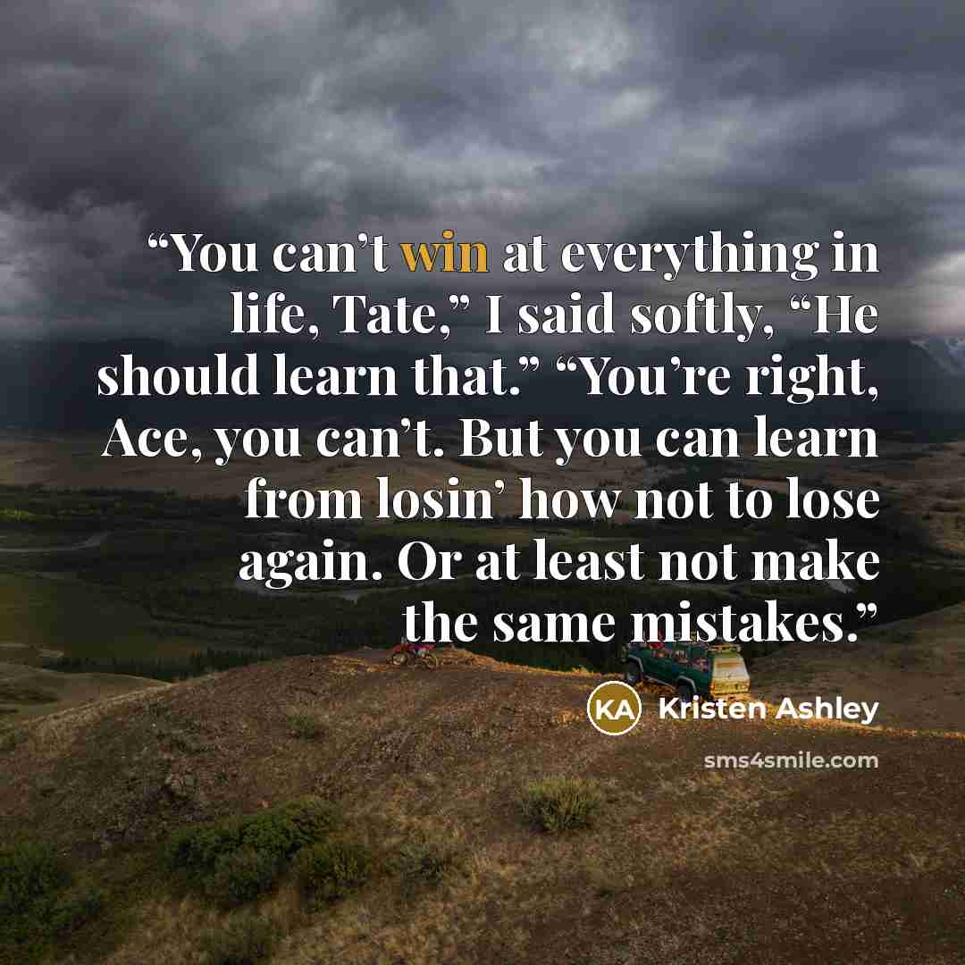 “You can’t win at everything in life, Tate,” I said softly, “He should learn that.” “You’re right, Ace, you can’t. But you can learn from losin’ how not to lose again. Or at least not make the same mistakes.” quote by Kristen Ashley