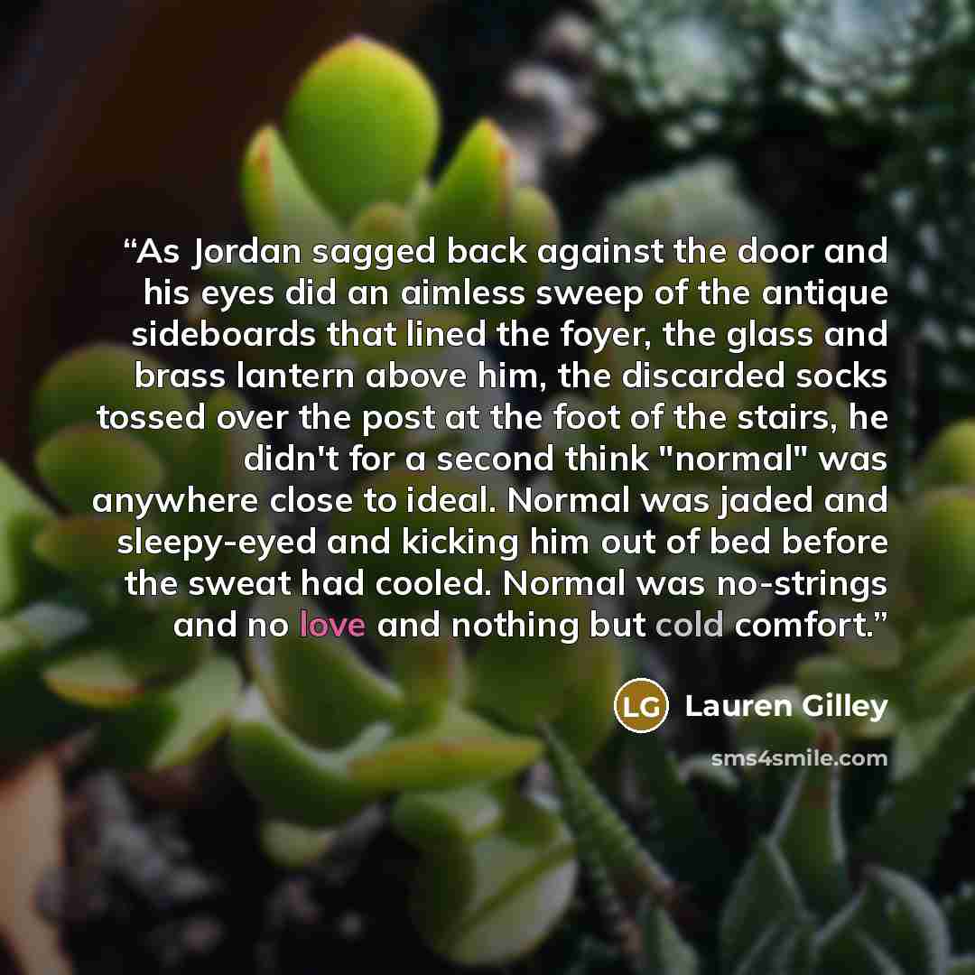 “As Jordan sagged back against the door and his eyes did an aimless sweep of the antique sideboards that lined the foyer, the glass and brass lantern above him, the discarded socks tossed over the post at the foot of the stairs, he didn't for a second think "normal" was anywhere close to ideal…” quote by Lauren Gilley