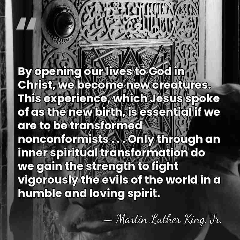 By opening our lives to God in Christ, we become new creatures.&hellip; - Martin Luther King, Jr.