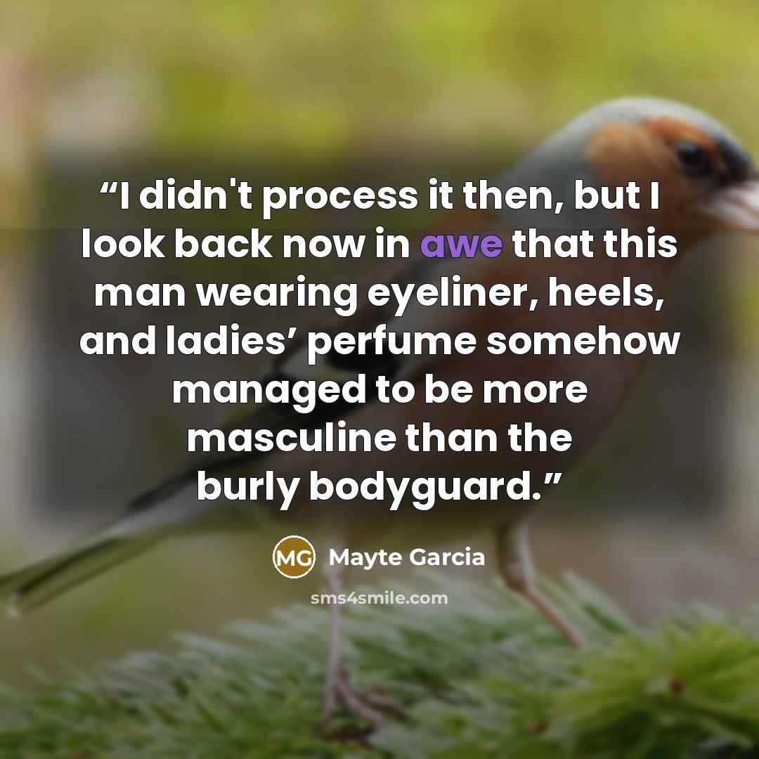 “I didn't process it then, but I look back now in awe that this man wearing eyeliner, heels, and ladies’ perfume somehow managed to be more masculine than the burly bodyguard.” quote by Mayte Garcia