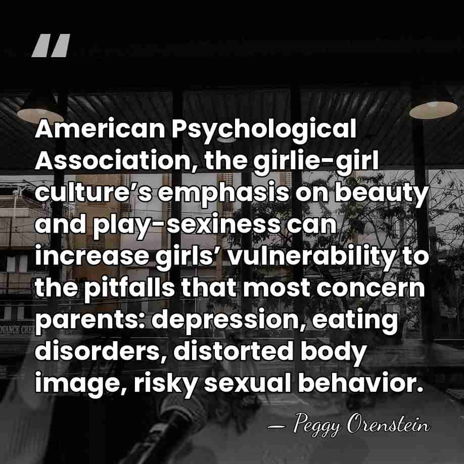 American Psychological Association, the girlie-girl culture’s emphasis on beauty and play-sexiness can&hellip; - Peggy Orenstein