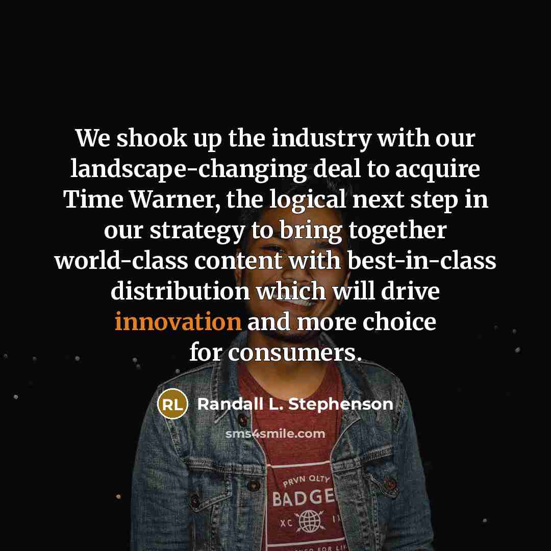 “We shook up the industry with our landscape-changing deal to acquire Time Warner, the logical next step in our strategy to bring together world-class content with best-in-class distribution which will drive innovation and more choice for consumers.” quote by Randall L. Stephenson