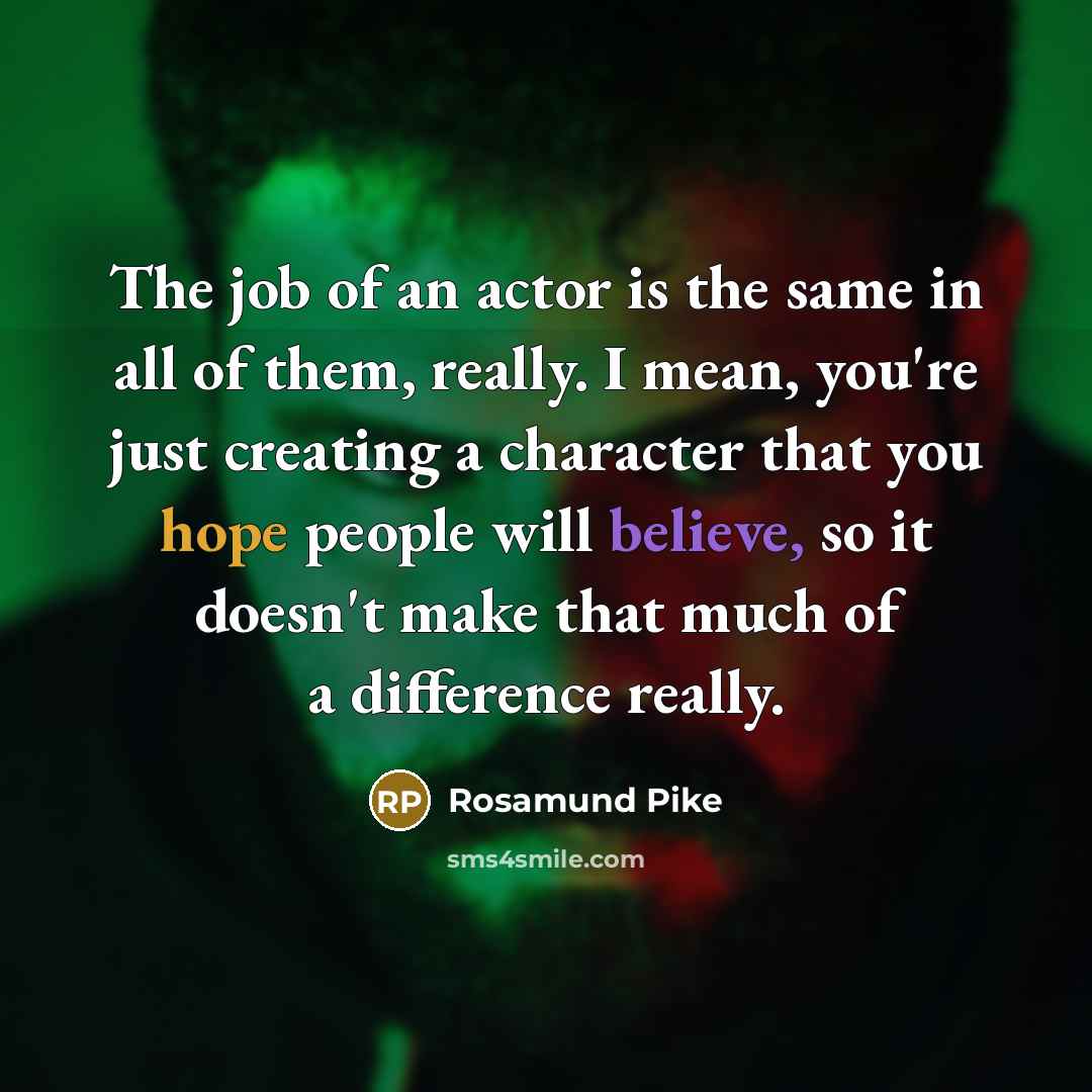 “The job of an actor is the same in all of them, really. I mean, you're just creating a character that you hope people will believe, so it doesn't make that much of a difference really.” quote by Rosamund Pike