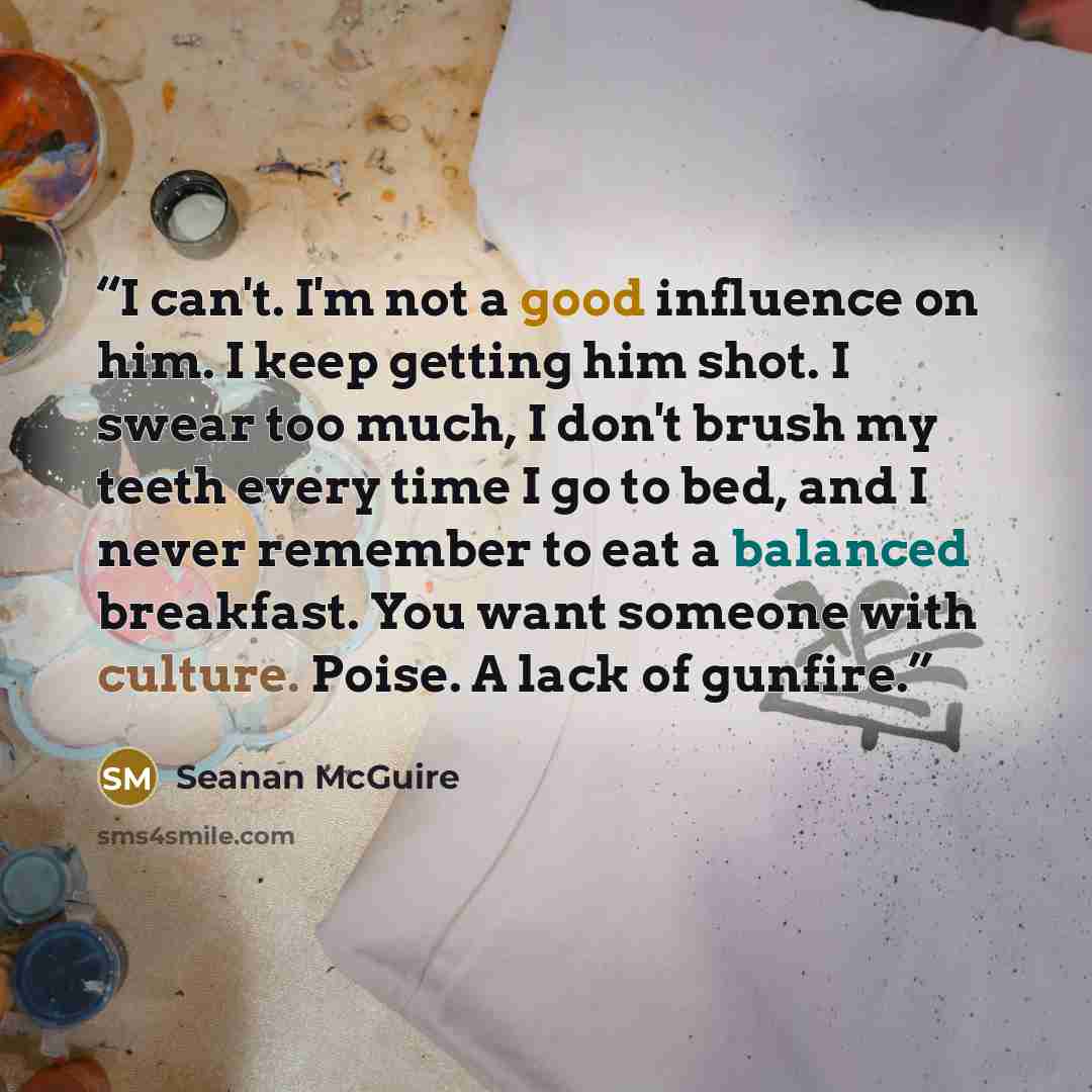 “I can't. I'm not a good influence on him. I keep getting him shot. I swear too much, I don't brush my teeth every time I go to bed, and I never remember to eat a balanced breakfast. You want someone with culture. Poise. A lack of gunfire.” quote by Seanan McGuire