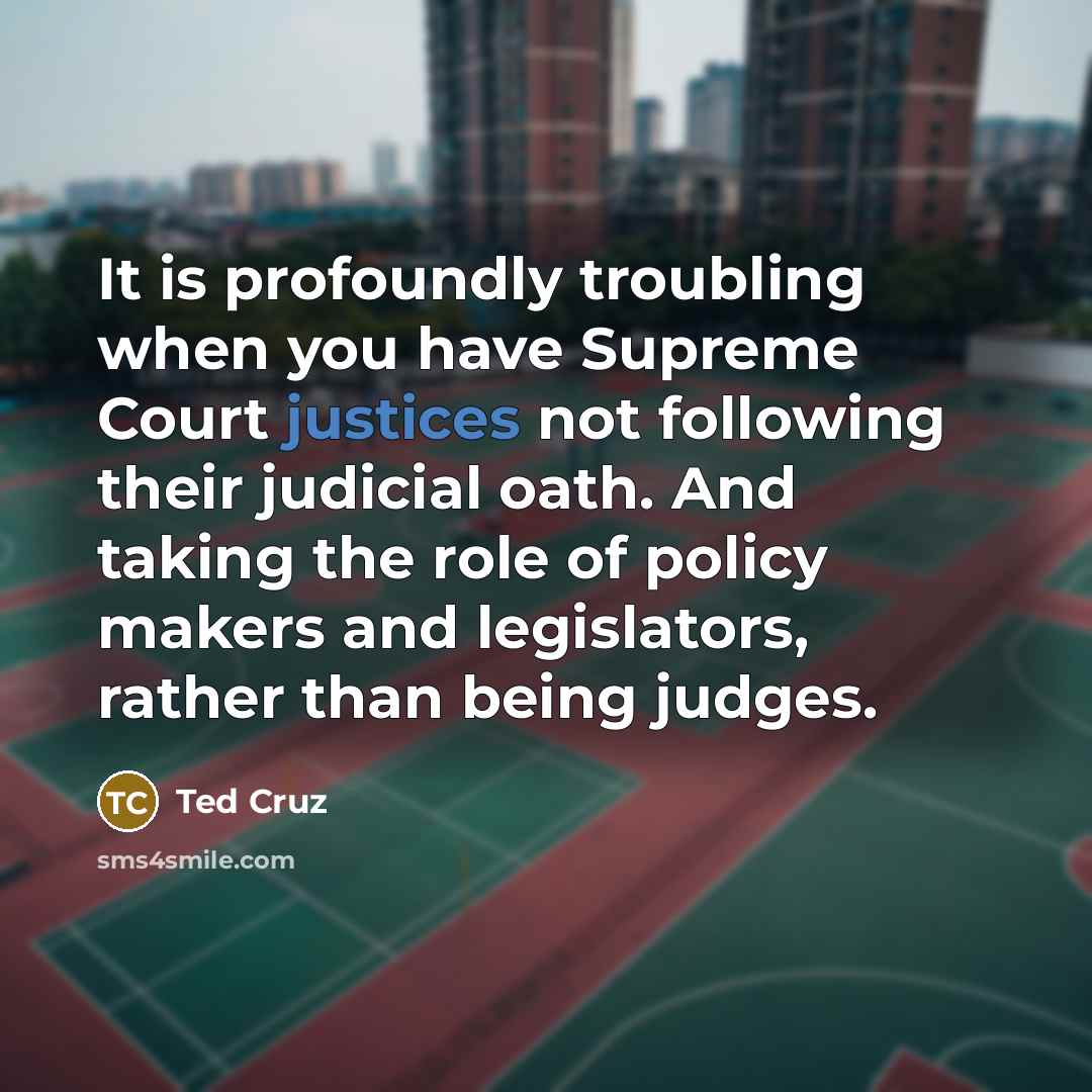 “It is profoundly troubling when you have Supreme Court justices not following their judicial oath. And taking the role of policy makers and legislators, rather than being judges.” quote by Ted Cruz