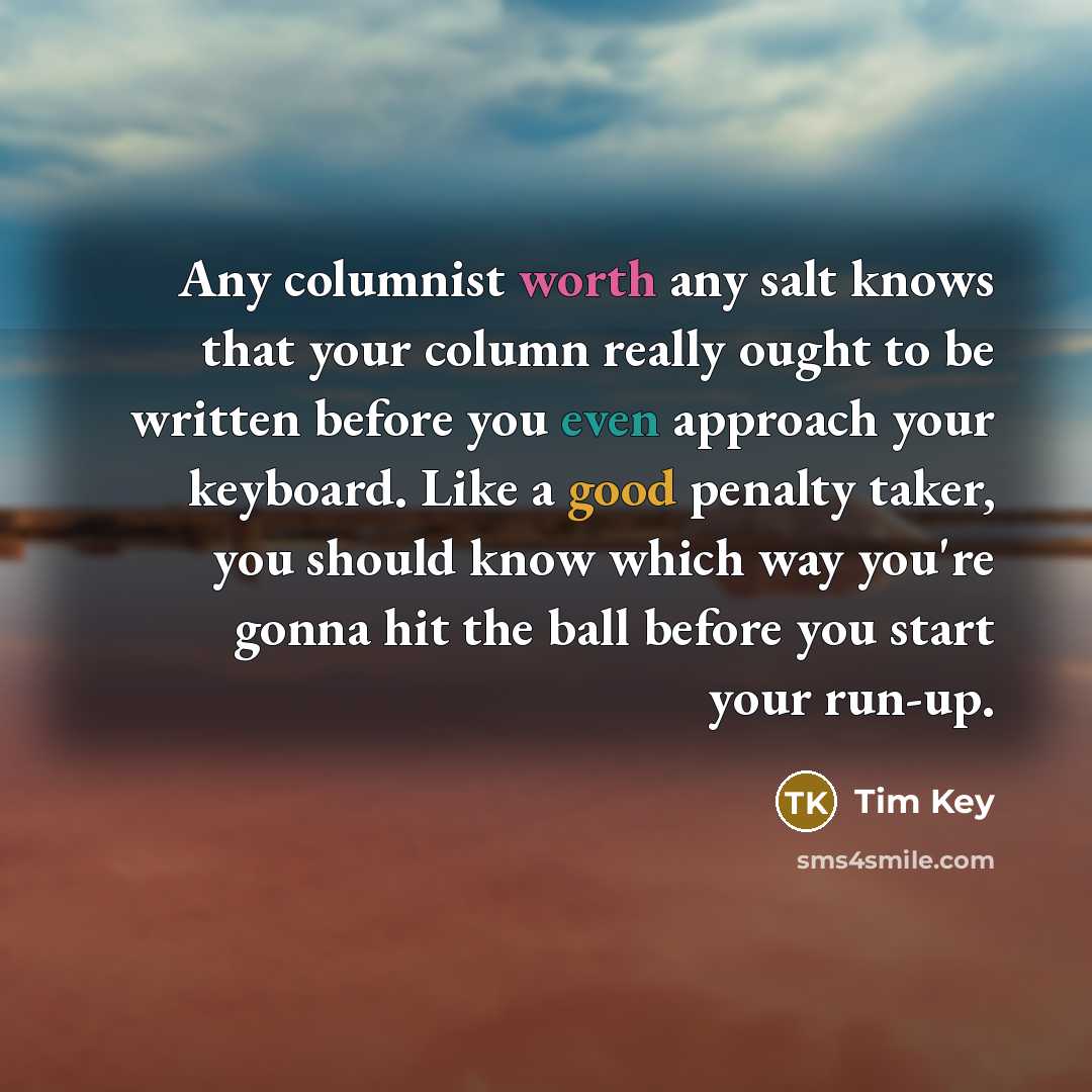 “Any columnist worth any salt knows that your column really ought to be written before you even approach your keyboard. Like a good penalty taker, you should know which way you're gonna hit the ball before you start your run-up.” quote by Tim Key