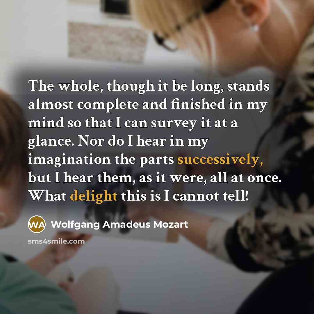 “The whole, though it be long, stands almost complete and finished in my mind so that I can survey it at a glance. Nor do I hear in my imagination the parts successively, but I hear them, as it were, all at once. What delight this is I cannot tell!” quote by Wolfgang Amadeus Mozart