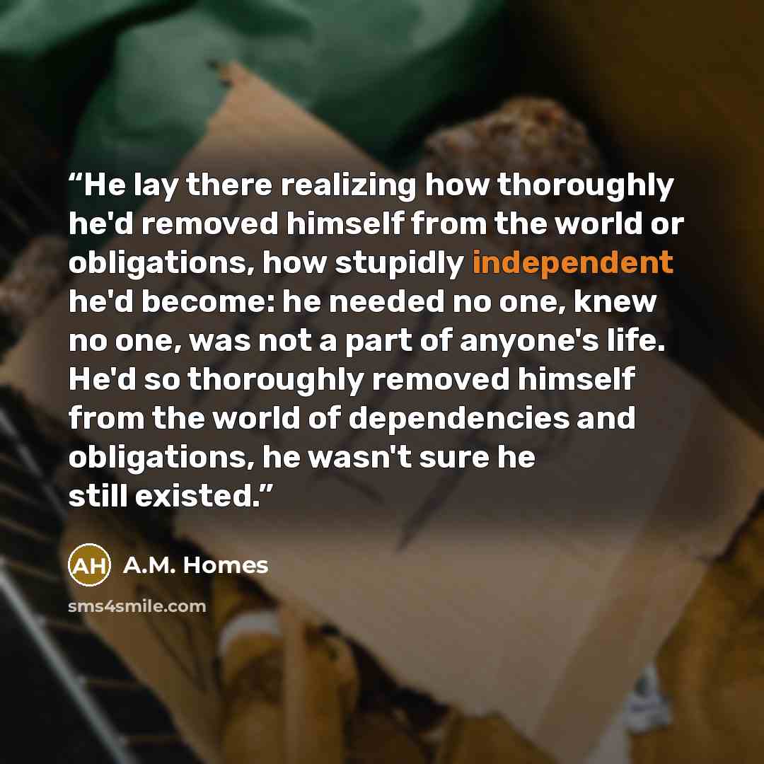 “He lay there realizing how thoroughly he'd removed himself from the world or obligations, how stupidly independent he'd become: he needed no one, knew no one, was not a part of anyone's life. He'd so thoroughly removed himself from the world of dependencies and obligations, he wasn't sure he still…” quote by A.M. Homes