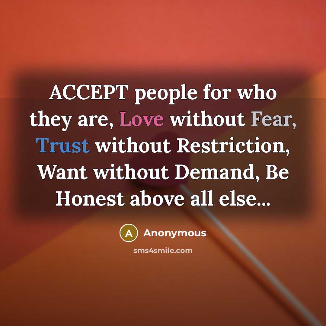 “ACCEPT people for who they are, Love without Fear, Trust without Restriction, Want without Demand, Be Honest above all else...” quote by Anonymous