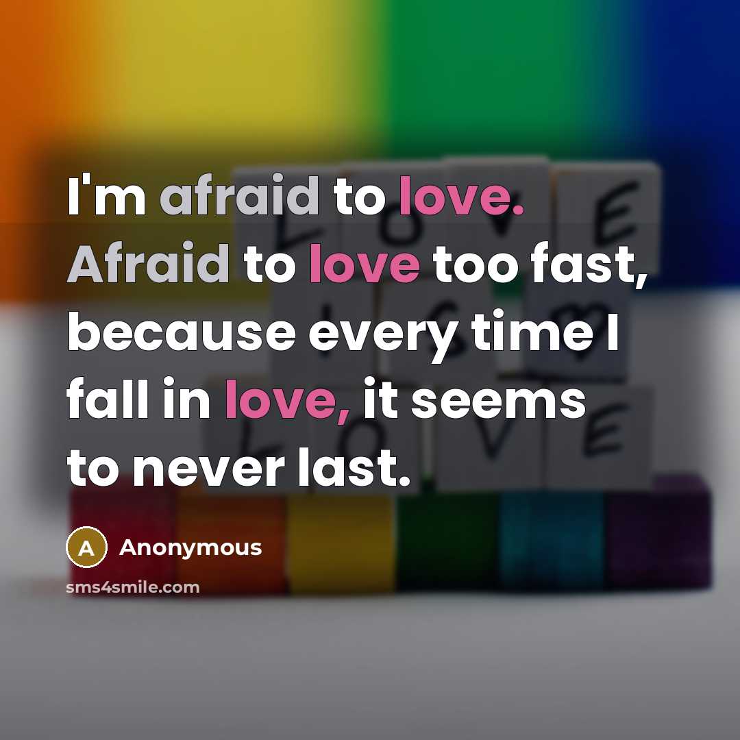 “I'm afraid to love. Afraid to love too fast, because every time I fall in love, it seems to never last.” quote by Anonymous