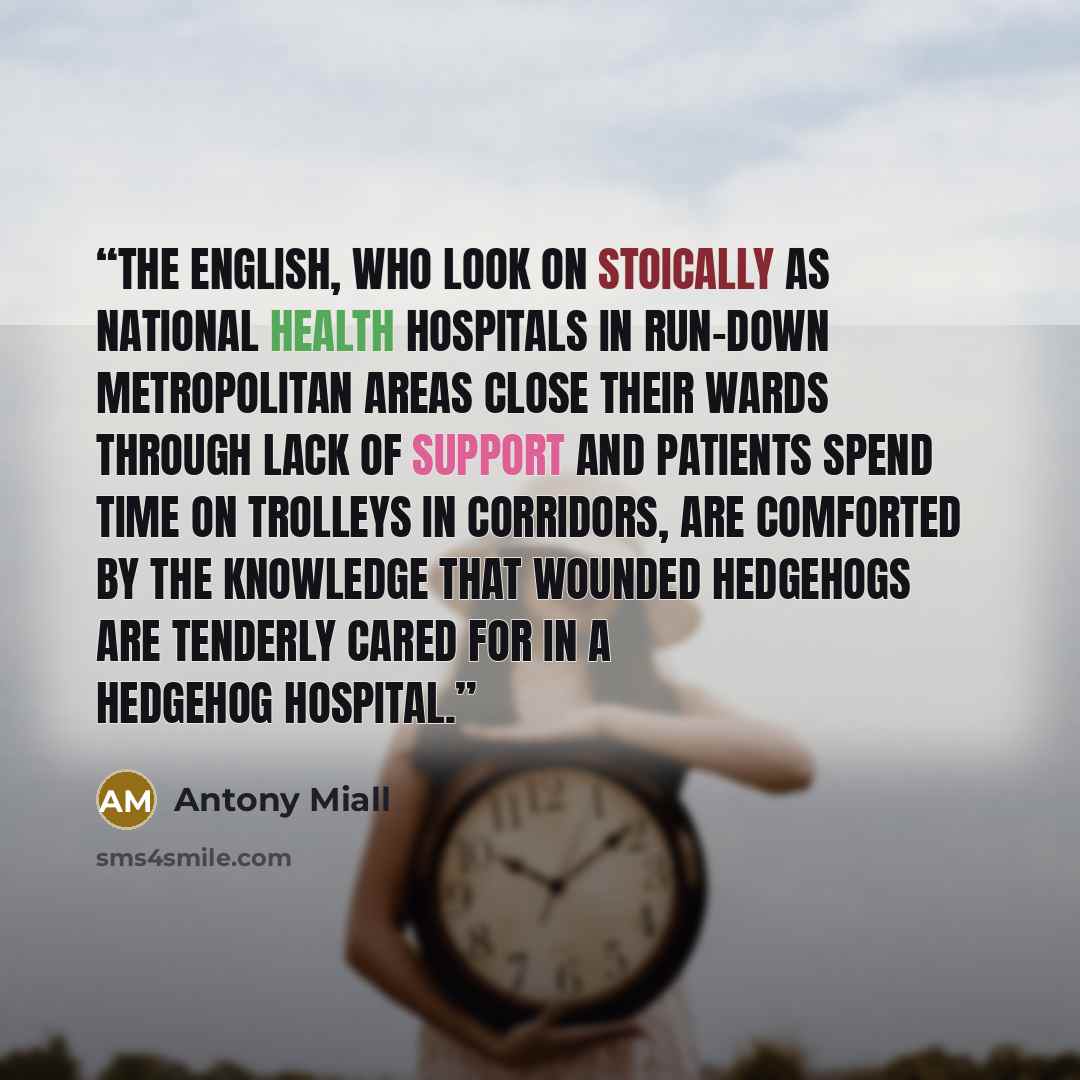 “The English, who look on stoically as national health hospitals in run-down metropolitan areas close their wards through lack of support and patients spend time on trolleys in corridors, are comforted by the knowledge that wounded hedgehogs are tenderly cared for in a hedgehog hospital.” quote by Antony Miall