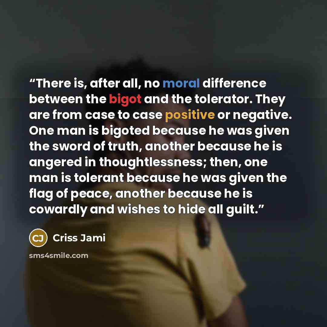 “There is, after all, no moral difference between the bigot and the tolerator. They are from case to case positive or negative. One man is bigoted because he was given the sword of truth, another because he is angered in thoughtlessness; then, one man is tolerant because he was given the flag of…” quote by Criss Jami