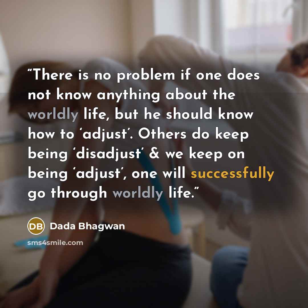 “There is no problem if one does not know anything about the worldly life, but he should know how to ‘adjust’. Others do keep being ‘disadjust’ & we keep on being ‘adjust’, one will successfully go through worldly life.” quote by Dada Bhagwan