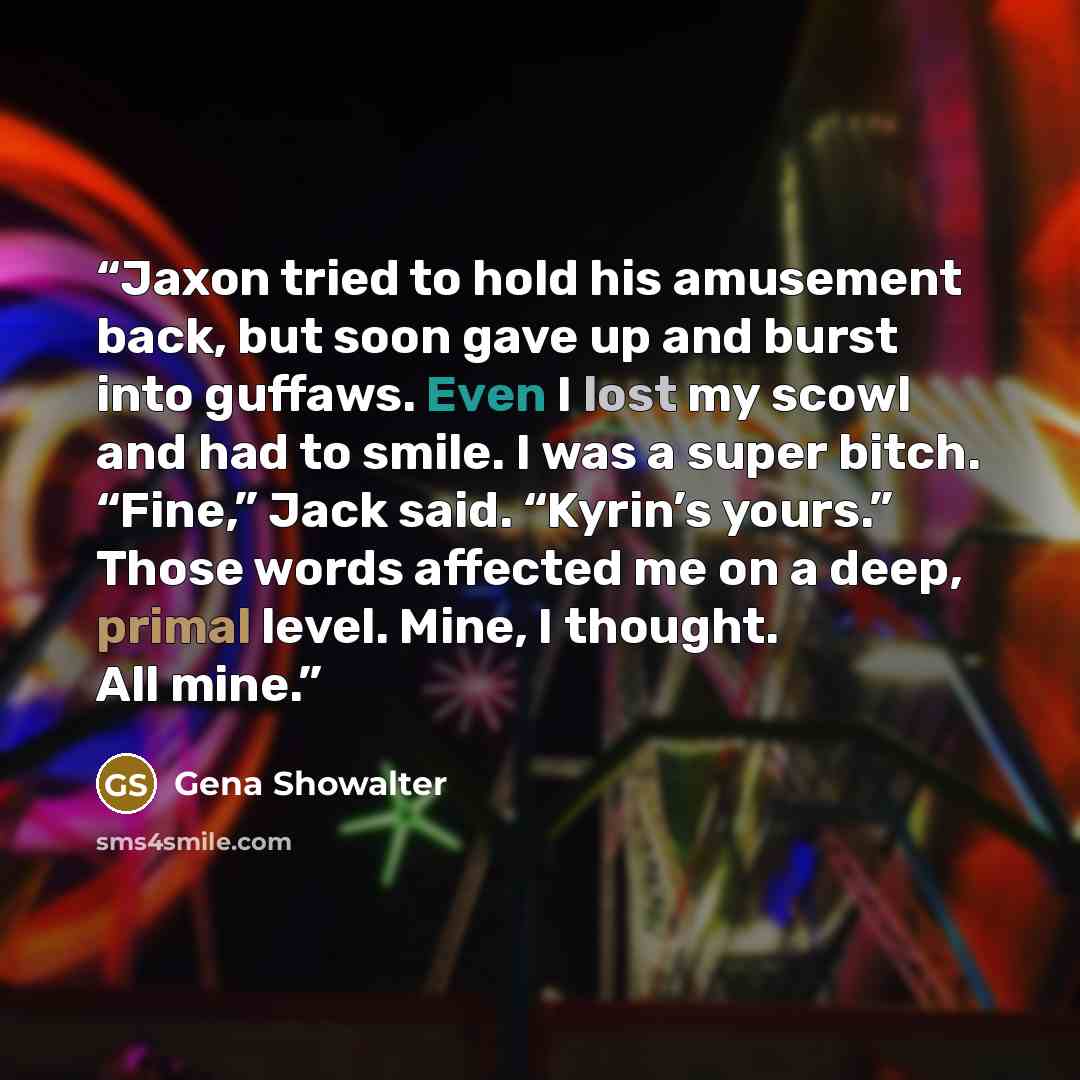 “Jaxon tried to hold his amusement back, but soon gave up and burst into guffaws. Even I lost my scowl and had to smile. I was a super bitch. “Fine,” Jack said. “Kyrin’s yours.” Those words affected me on a deep, primal level. Mine, I thought. All mine.” quote by Gena Showalter