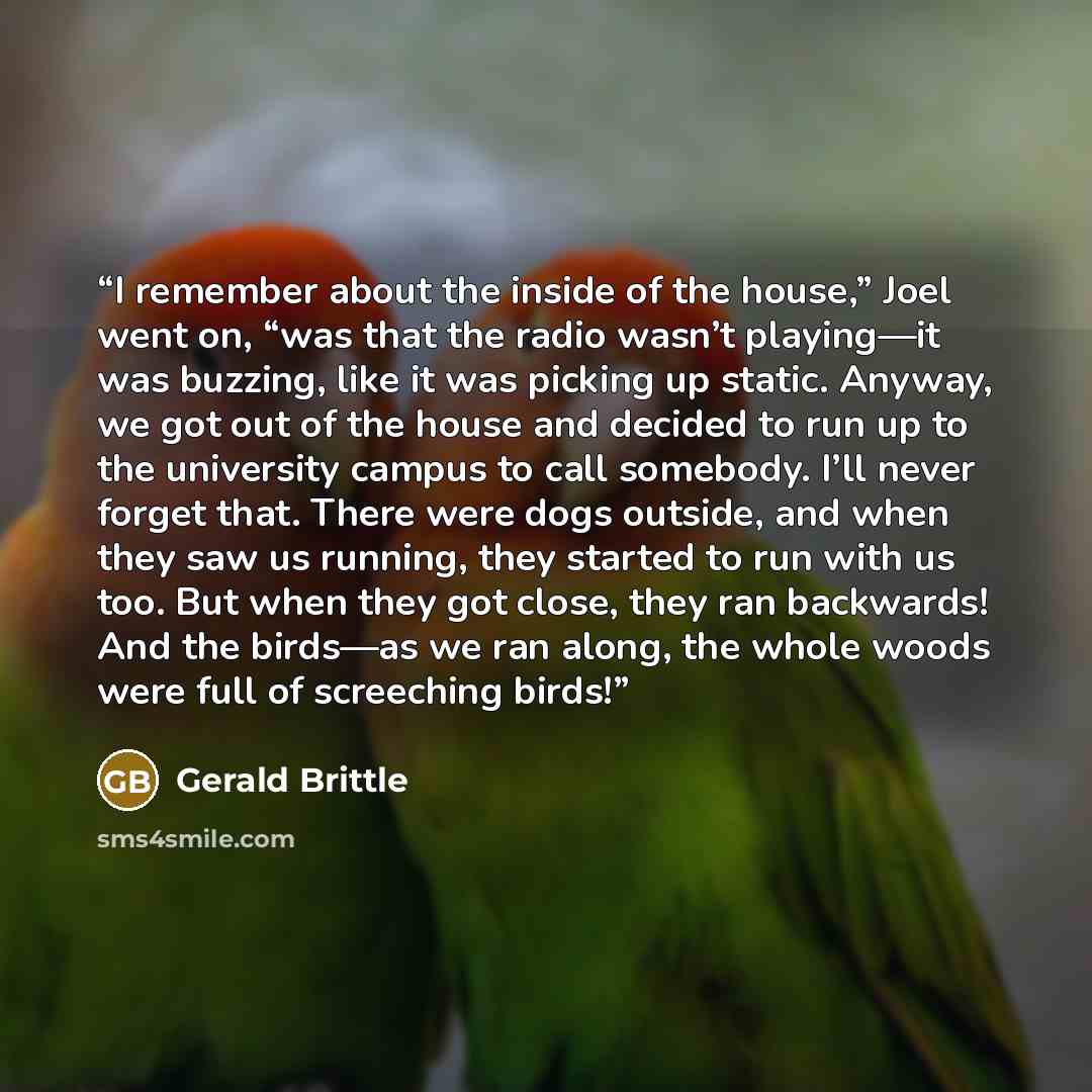 “I remember about the inside of the house,” Joel went on, “was that the radio wasn’t playing—it was buzzing, like it was picking up static. Anyway, we got out of the house and decided to run up to the university campus to call somebody. I’ll never forget that. There were dogs outside, and when they…” quote by Gerald Brittle