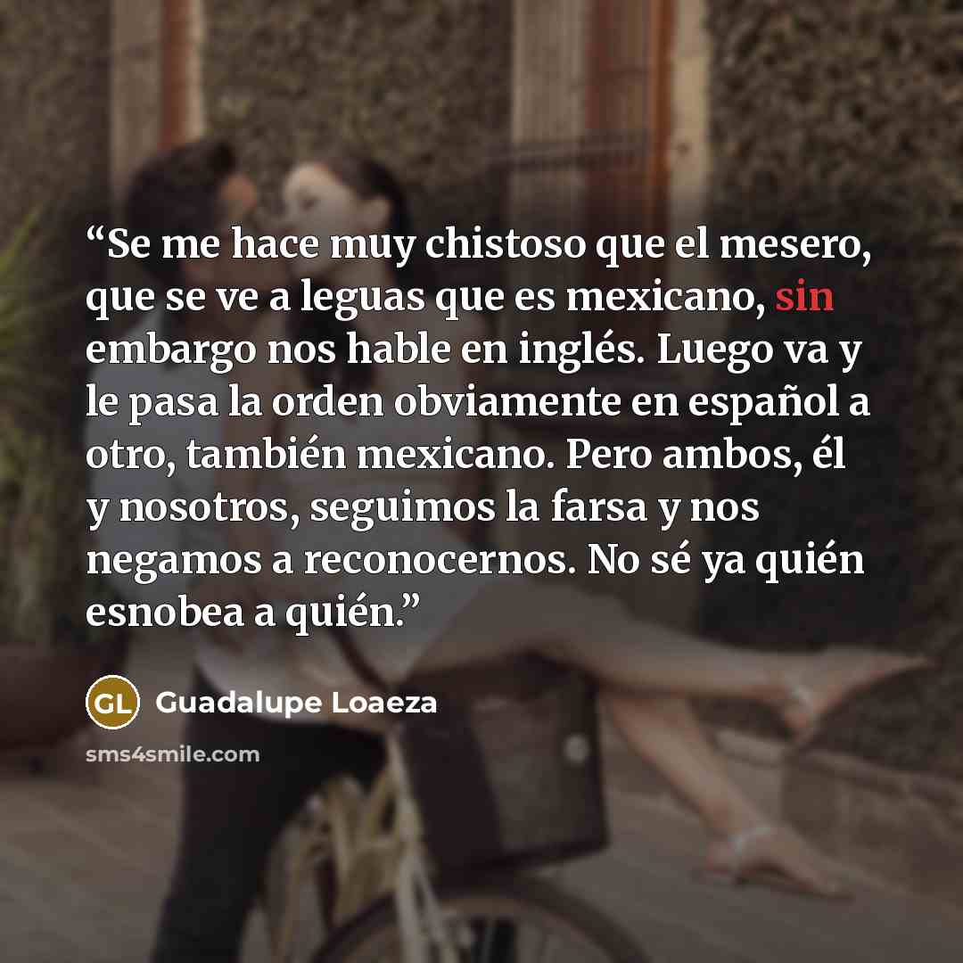 “Se me hace muy chistoso que el mesero, que se ve a leguas que es mexicano, sin embargo nos hable en inglés. Luego va y le pasa la orden obviamente en español a otro, también mexicano. Pero ambos, él y nosotros, seguimos la farsa y nos negamos a reconocernos. No sé ya quién esnobea a quién.” quote by Guadalupe Loaeza