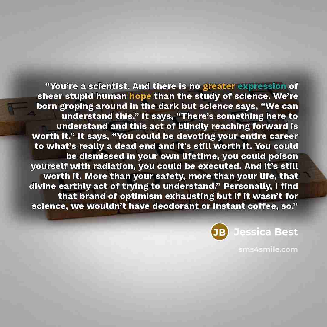“You’re a scientist. And there is no greater expression of sheer stupid human hope than the study of science. We’re born groping around in the dark but science says, “We can understand this.” It says, “There’s something here to understand and this act of blindly reaching forward is worth it.” It…” quote by Jessica Best