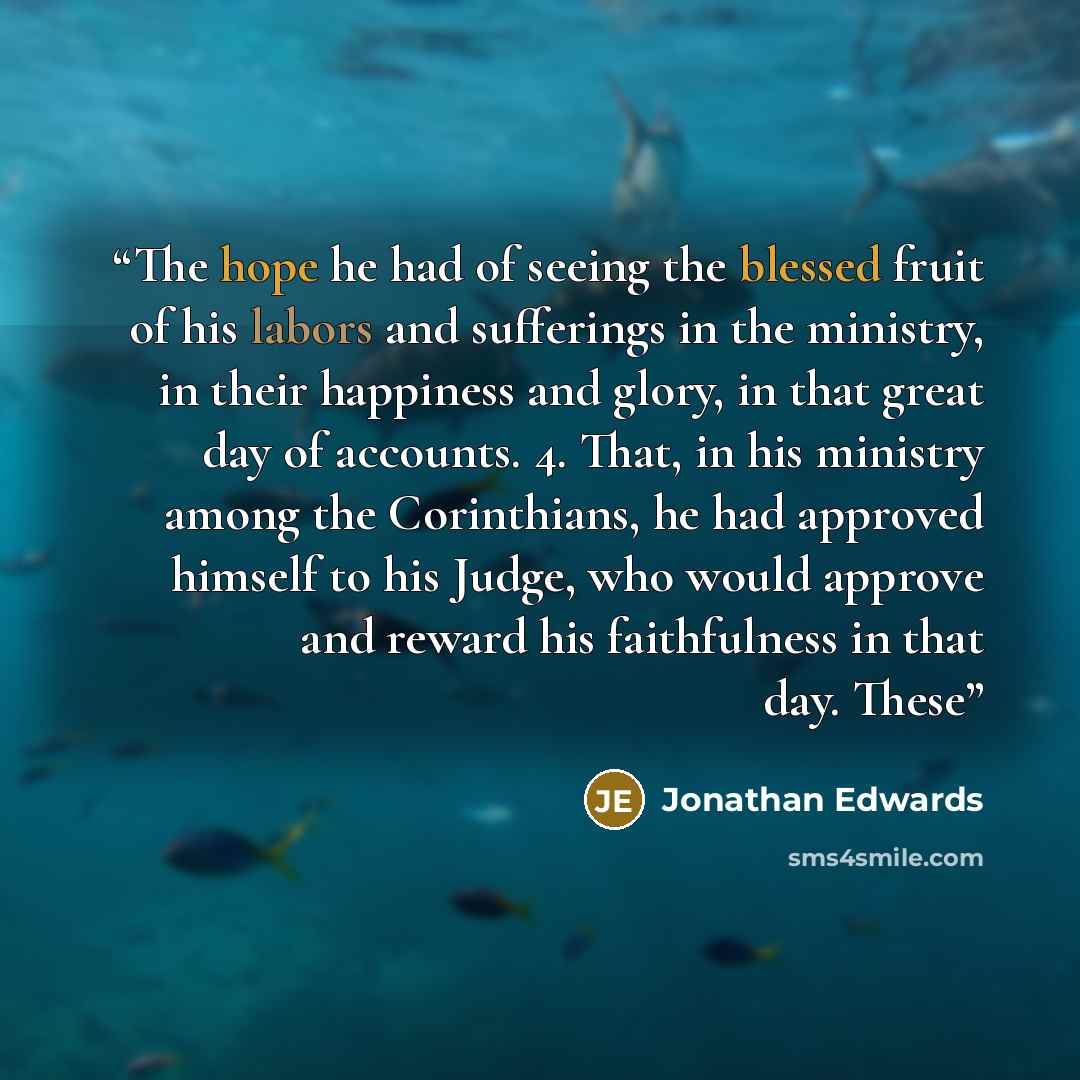 “The hope he had of seeing the blessed fruit of his labors and sufferings in the ministry, in their happiness and glory, in that great day of accounts. 4. That, in his ministry among the Corinthians, he had approved himself to his Judge, who would approve and reward his faithfulness in that day…” quote by Jonathan Edwards