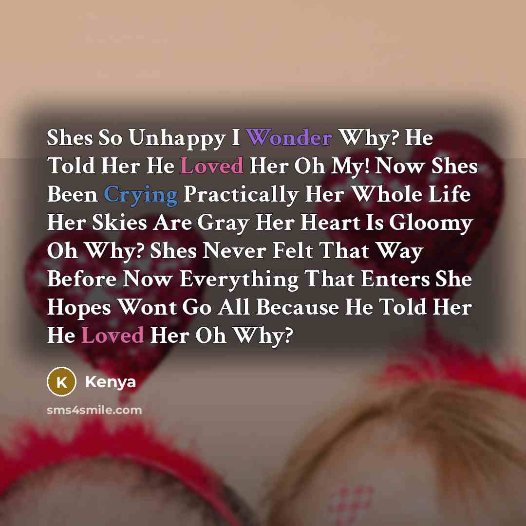 “Shes So Unhappy I Wonder Why? He Told Her He Loved Her Oh My! Now Shes Been Crying Practically Her Whole Life Her Skies Are Gray Her Heart Is Gloomy Oh Why? Shes Never Felt That Way Before Now Everything That Enters She Hopes Wont Go All Because He Told Her He Loved Her Oh Why?” quote by Kenya