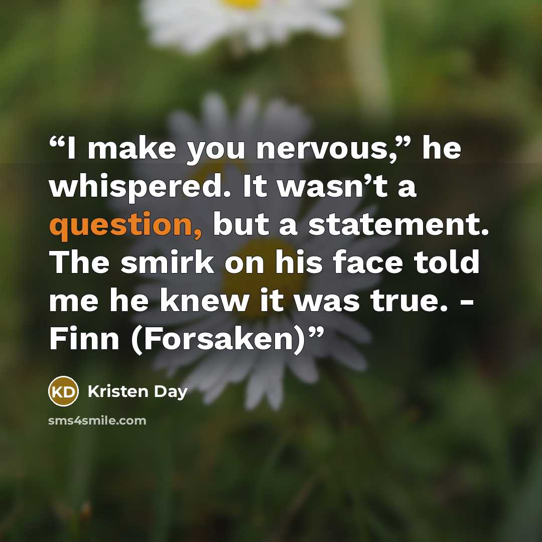“I make you nervous,” he whispered. It wasn’t a question, but a statement. The smirk on his face told me he knew it was true. - Finn (Forsaken)” quote by Kristen Day