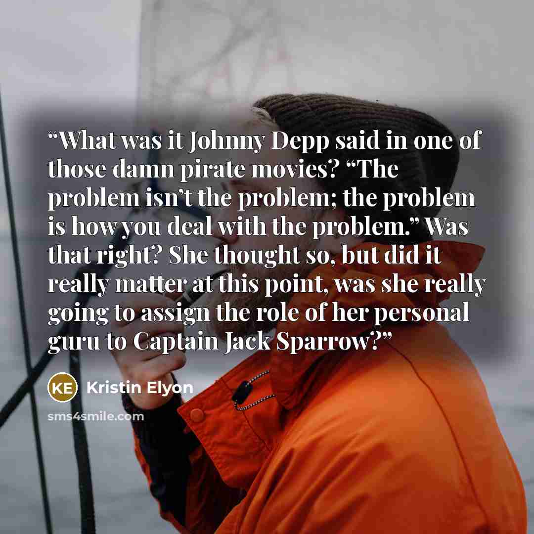 “What was it Johnny Depp said in one of those damn pirate movies? “The problem isn’t the problem; the problem is how you deal with the problem.” Was that right? She thought so, but did it really matter at this point, was she really going to assign the role of her personal guru to Captain Jack…” quote by Kristin Elyon