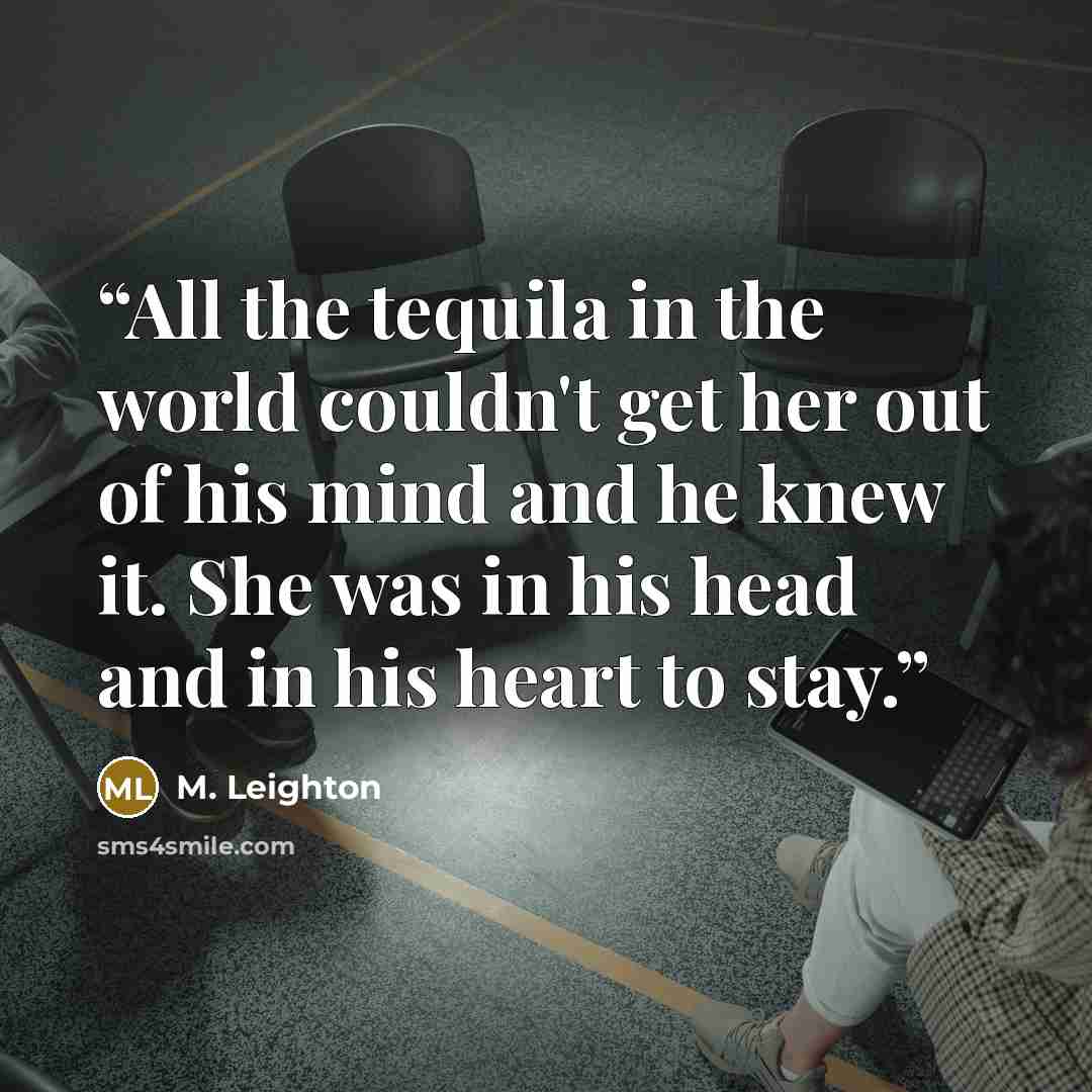 “All the tequila in the world couldn't get her out of his mind and he knew it. She was in his head and in his heart to stay.” quote by M. Leighton