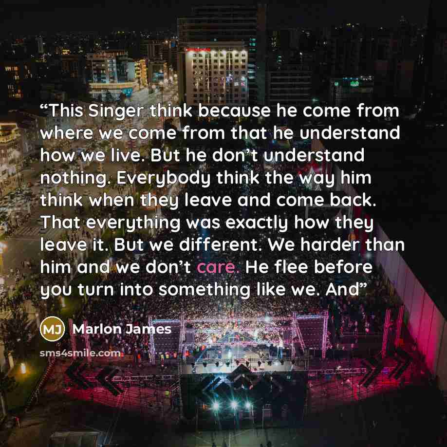 “This Singer think because he come from where we come from that he understand how we live. But he don’t understand nothing. Everybody think the way him think when they leave and come back. That everything was exactly how they leave it. But we different. We harder than him and we don’t care. He flee…” quote by Marlon James