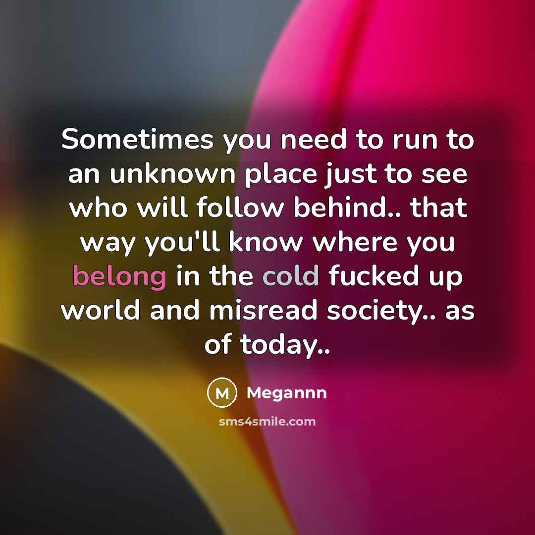 “Sometimes you need to run to an unknown place just to see who will follow behind.. that way you'll know where you belong in the cold fucked up world and misread society.. as of today..” quote by Megannn