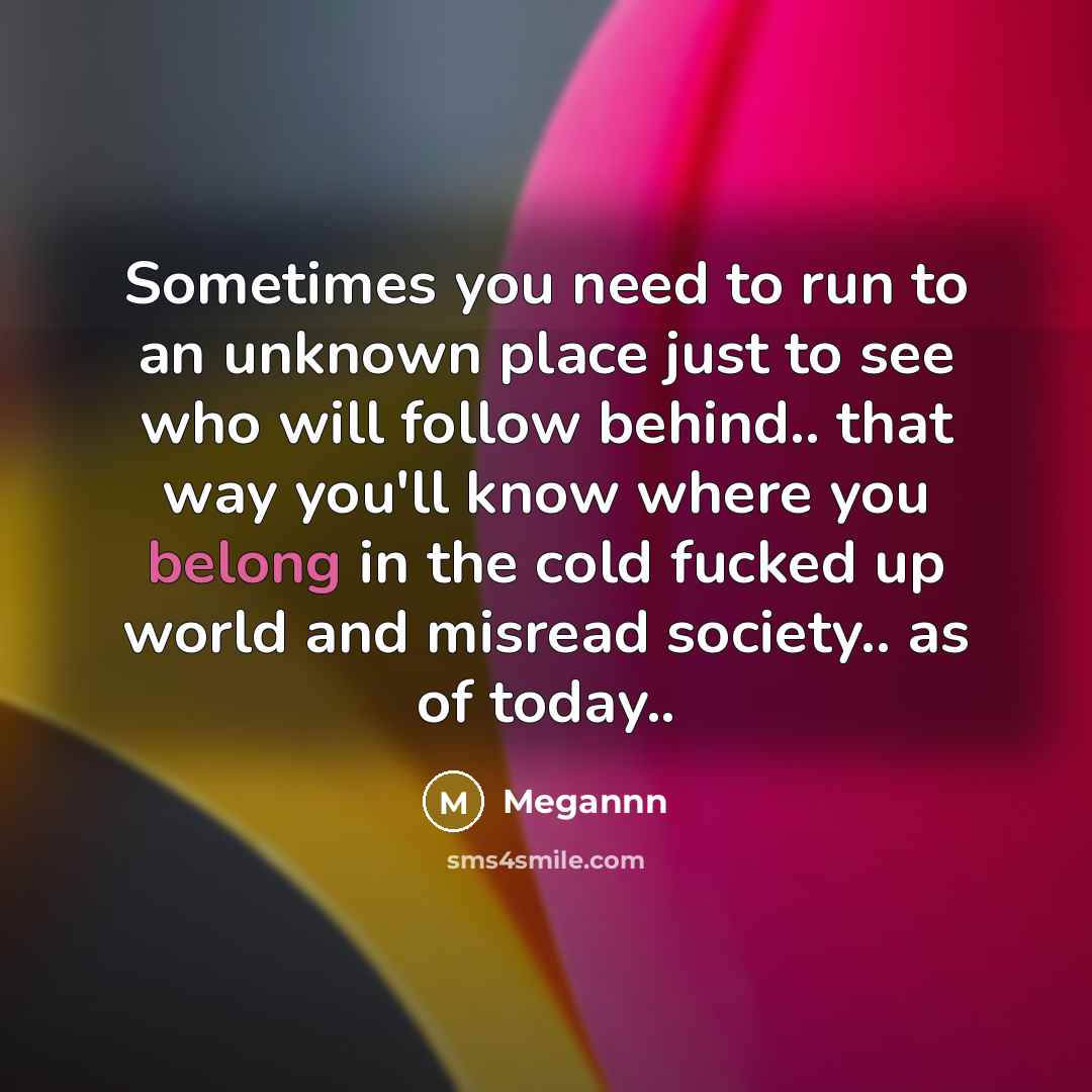 “Sometimes you need to run to an unknown place just to see who will follow behind.. that way you'll know where you belong in the cold fucked up world and misread society.. as of today..” quote by Megannn