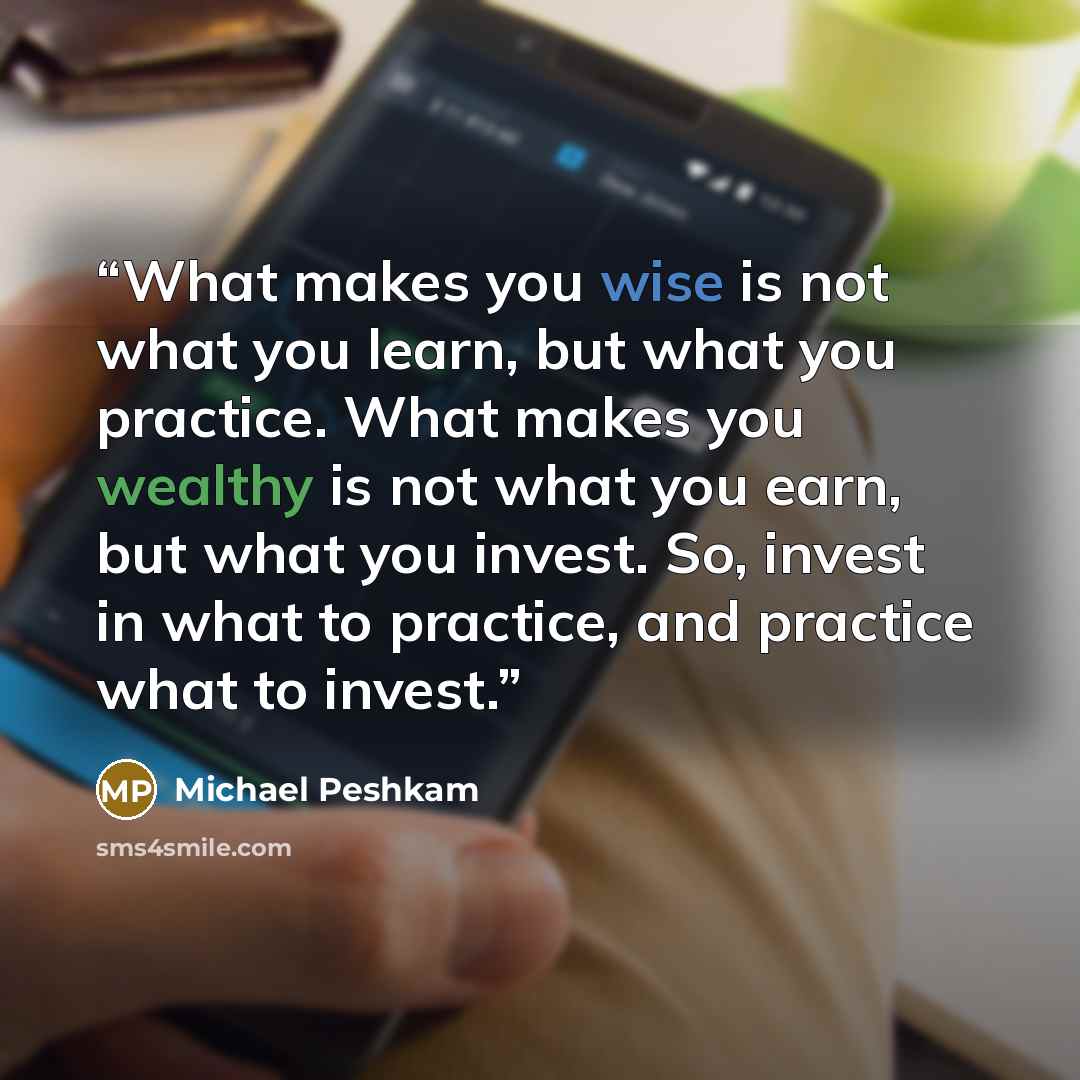 “What makes you wise is not what you learn, but what you practice. What makes you wealthy is not what you earn, but what you invest. So, invest in what to practice, and practice what to invest.” quote by Michael Peshkam