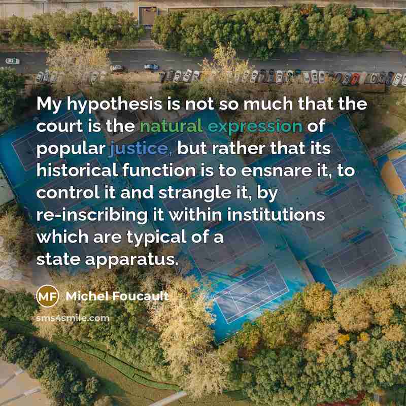 “My hypothesis is not so much that the court is the natural expression of popular justice, but rather that its historical function is to ensnare it, to control it and strangle it, by re-inscribing it within institutions which are typical of a state apparatus.” quote by Michel Foucault