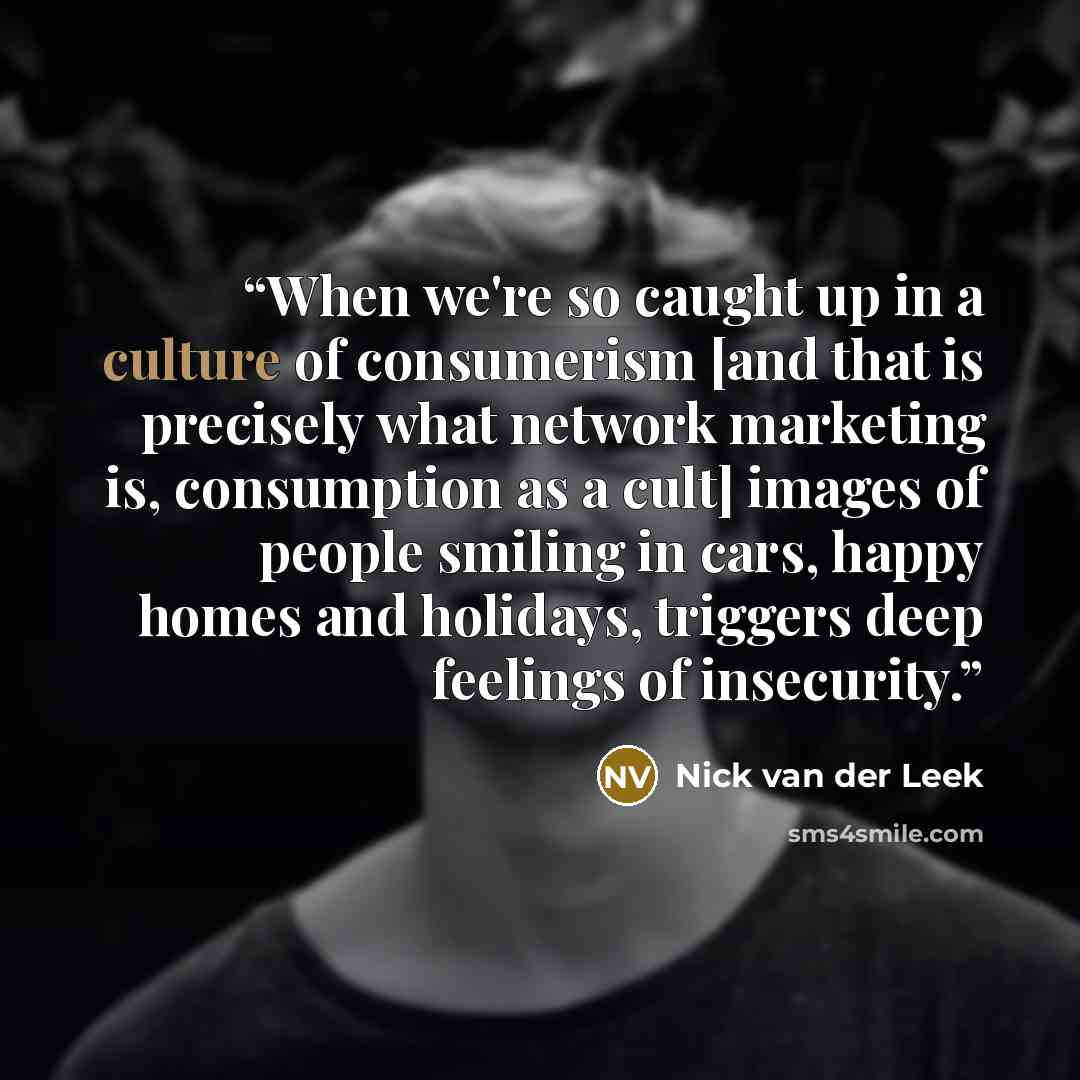 “When we're so caught up in a culture of consumerism [and that is precisely what network marketing is, consumption as a cult] images of people smiling in cars, happy homes and holidays, triggers deep feelings of insecurity.” quote by Nick van der Leek