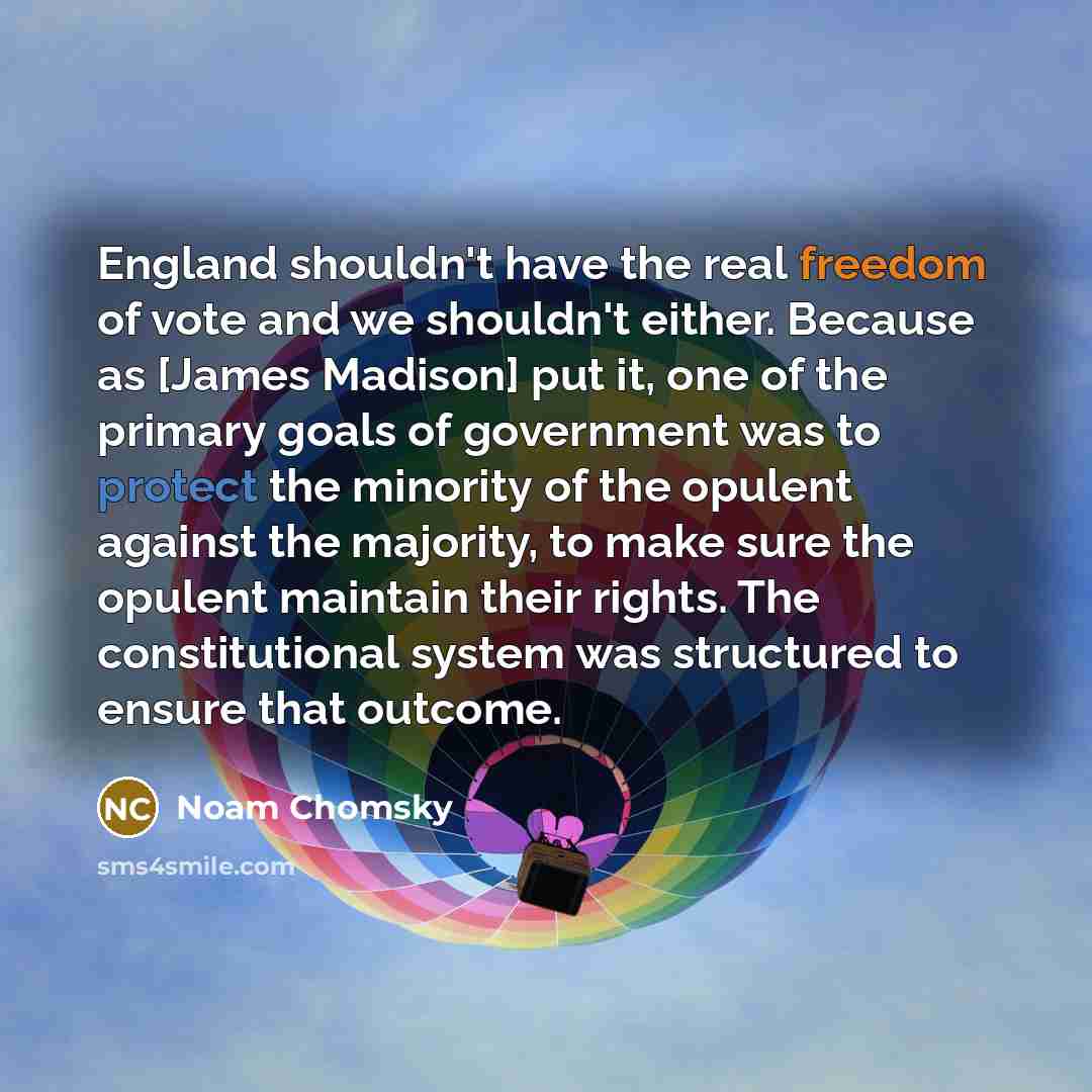 “England shouldn't have the real freedom of vote and we shouldn't either. Because as [James Madison] put it, one of the primary goals of government was to protect the minority of the opulent against the majority, to make sure the opulent maintain their rights. The constitutional system was…” quote by Noam Chomsky