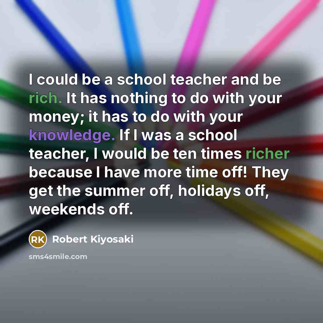 “I could be a school teacher and be rich. It has nothing to do with your money; it has to do with your knowledge. If I was a school teacher, I would be ten times richer because I have more time off! They get the summer off, holidays off, weekends off.” quote by Robert Kiyosaki