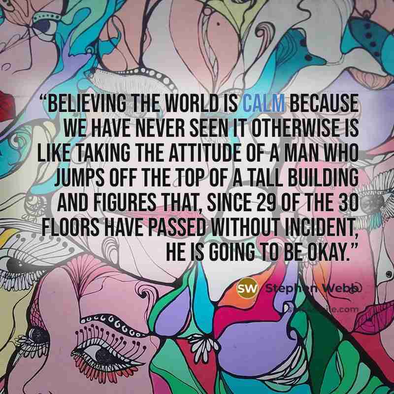 “Believing the world is calm because we have never seen it otherwise is like taking the attitude of a man who jumps off the top of a tall building and figures that, since 29 of the 30 floors have passed without incident, he is going to be okay.” quote by Stephen Webb