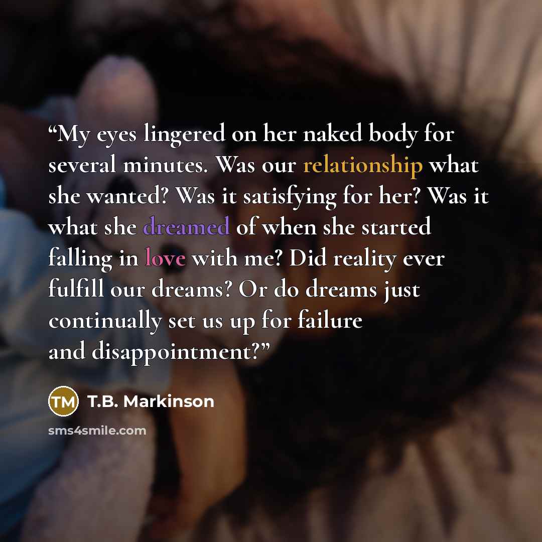 “My eyes lingered on her naked body for several minutes. Was our relationship what she wanted? Was it satisfying for her? Was it what she dreamed of when she started falling in love with me? Did reality ever fulfill our dreams? Or do dreams just continually set us up for failure and disappointment?” quote by T.B. Markinson