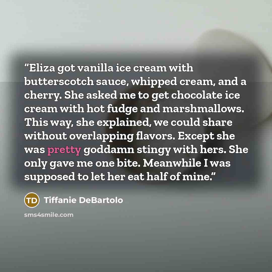 “Eliza got vanilla ice cream with butterscotch sauce, whipped cream, and a cherry. She asked me to get chocolate ice cream with hot fudge and marshmallows. This way, she explained, we could share without overlapping flavors. Except she was pretty goddamn stingy with hers. She only gave me one bite…” quote by Tiffanie DeBartolo