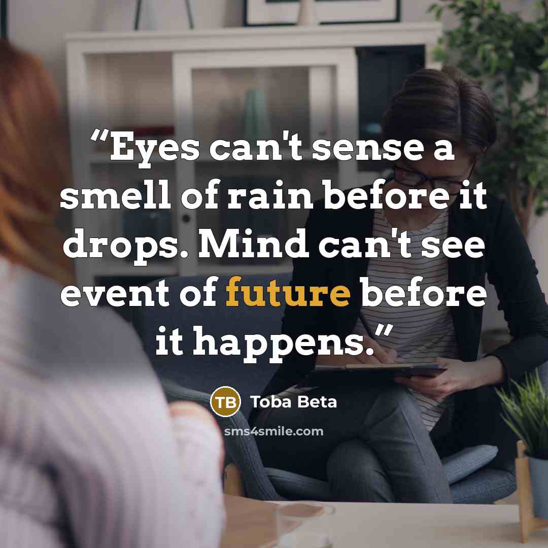 “Eyes can't sense a smell of rain before it drops. Mind can't see event of future before it happens.” quote by Toba Beta