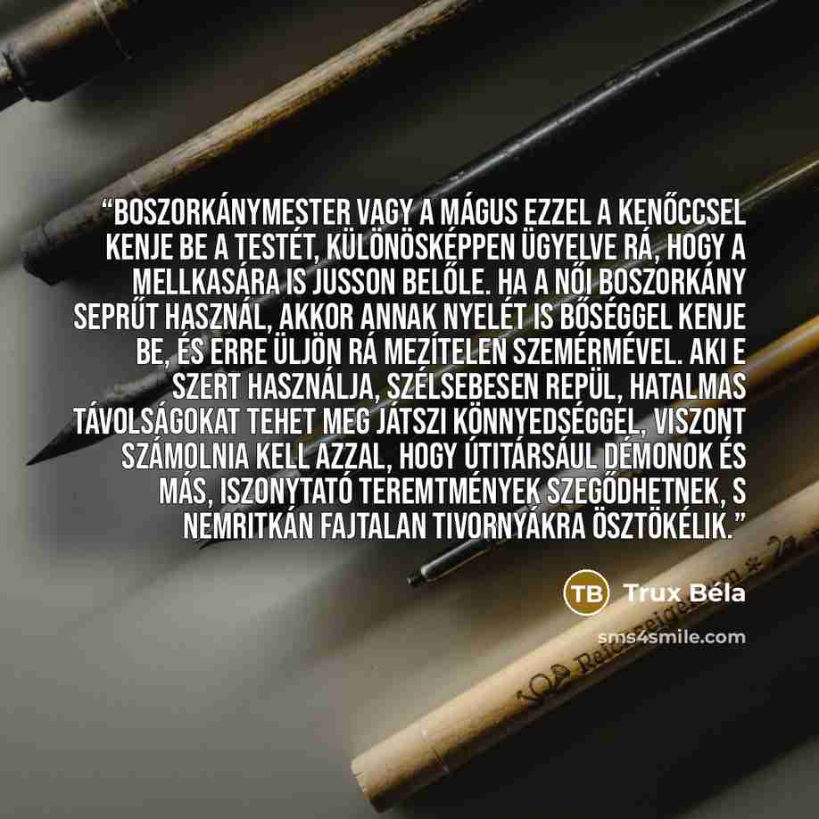 “boszorkánymester vagy a mágus ezzel a kenőccsel kenje be a testét, különösképpen ügyelve rá, hogy a mellkasára is jusson belőle. Ha a női boszorkány seprűt használ, akkor annak nyelét is bőséggel kenje be, és erre üljön rá mezítelen szemérmével. Aki e szert használja, szélsebesen repül, hatalmas…” quote by Trux Béla