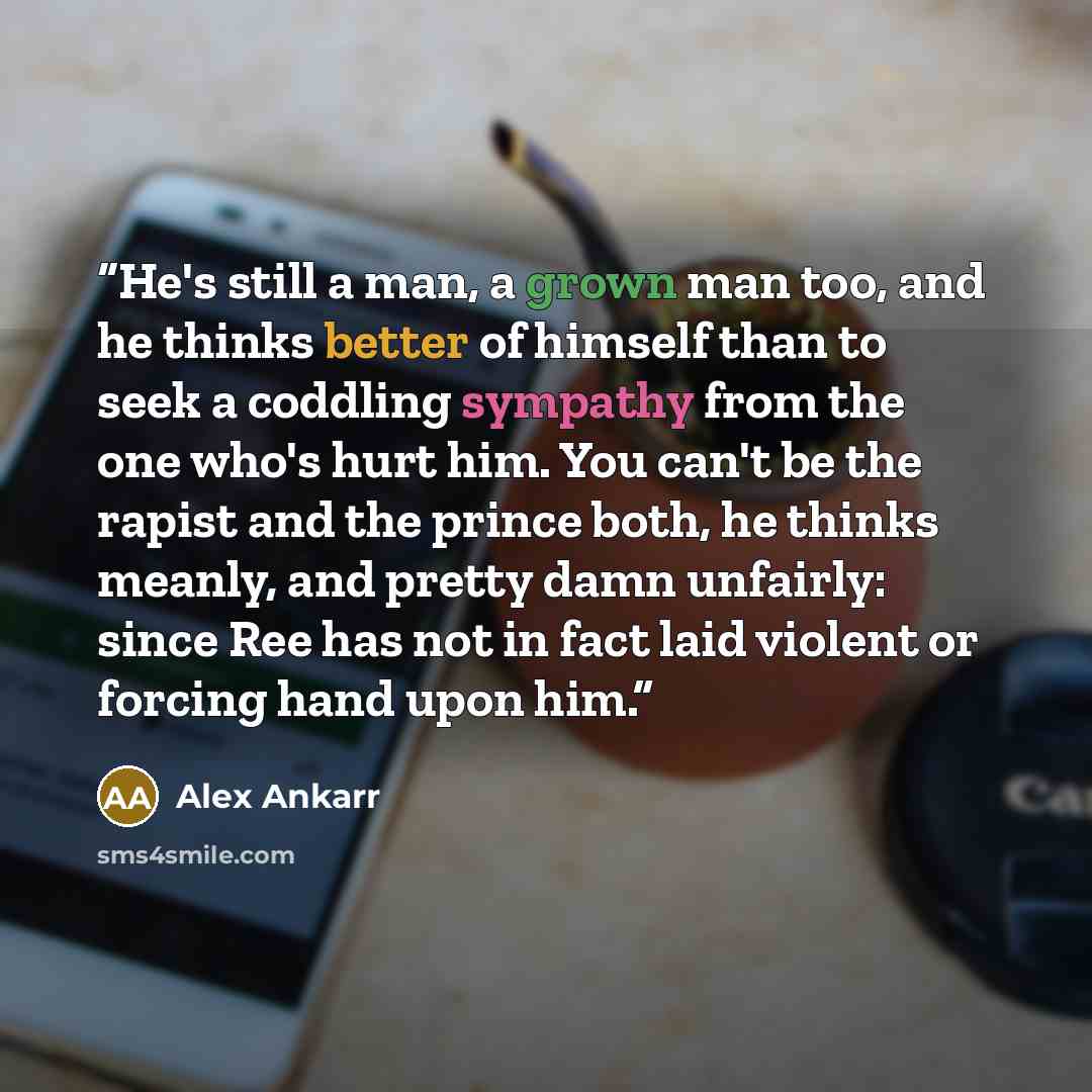 “He's still a man, a grown man too, and he thinks better of himself than to seek a coddling sympathy from the one who's hurt him. You can't be the rapist and the prince both, he thinks meanly, and pretty damn unfairly: since Ree has not in fact laid violent or forcing hand upon him.” quote by Alex Ankarr