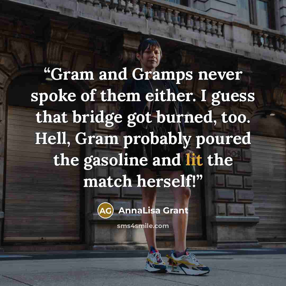 “Gram and Gramps never spoke of them either. I guess that bridge got burned, too. Hell, Gram probably poured the gasoline and lit the match herself!” quote by AnnaLisa Grant